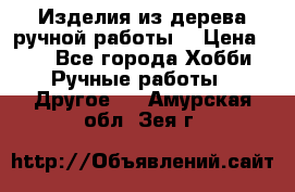 Изделия из дерева ручной работы  › Цена ­ 1 - Все города Хобби. Ручные работы » Другое   . Амурская обл.,Зея г.